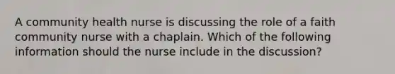 A community health nurse is discussing the role of a faith community nurse with a chaplain. Which of the following information should the nurse include in the discussion?