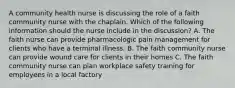 A community health nurse is discussing the role of a faith community nurse with the chaplain. Which of the following information should the nurse include in the discussion? A. The faith nurse can provide pharmacologic pain management for clients who have a terminal illness. B. The faith community nurse can provide wound care for clients in their homes C. The faith community nurse can plan workplace safety training for employees in a local factory