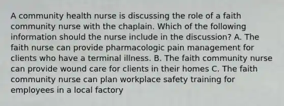 A community health nurse is discussing the role of a faith community nurse with the chaplain. Which of the following information should the nurse include in the discussion? A. The faith nurse can provide pharmacologic pain management for clients who have a terminal illness. B. The faith community nurse can provide wound care for clients in their homes C. The faith community nurse can plan workplace safety training for employees in a local factory