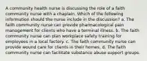 A community health nurse is discussing the role of a faith community nurse with a chaplain. Which of the following information should the nurse include in the discussion? a. The faith community nurse can provide pharmacological pain management for clients who have a terminal illness. b. The faith community nurse can plan workplace safety training for employees in a local factory. c. The faith community nurse can provide wound care for clients in their homes. d. The faith community nurse can facilitate substance abuse support groups.