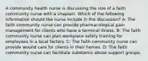 A community health nurse is discussing the role of a faith community nurse with a chaplain. Which of the following information should the nurse include in the discussion? A: The faith community nurse can provide pharmacological pain management for clients who have a terminal illness. B: The faith community nurse can plan workplace safety training for employees in a local factory. C: The faith community nurse can provide wound care for clients in their homes. D: The faith community nurse can facilitate substance abuse support groups.