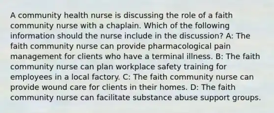 A community health nurse is discussing the role of a faith community nurse with a chaplain. Which of the following information should the nurse include in the discussion? A: The faith community nurse can provide pharmacological pain management for clients who have a terminal illness. B: The faith community nurse can plan workplace safety training for employees in a local factory. C: The faith community nurse can provide wound care for clients in their homes. D: The faith community nurse can facilitate substance abuse support groups.