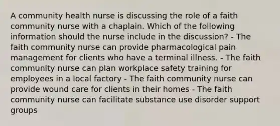 A community health nurse is discussing the role of a faith community nurse with a chaplain. Which of the following information should the nurse include in the discussion? - The faith community nurse can provide pharmacological pain management for clients who have a terminal illness. - The faith community nurse can plan workplace safety training for employees in a local factory - The faith community nurse can provide wound care for clients in their homes - The faith community nurse can facilitate substance use disorder support groups