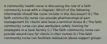 A community health nurse is discussing the role of a faith community nurse with a chaplain. Which of the following information shoudl the nurse include in the discussion? A.) The faith community nurse can provide pharmacological pain management for clients who have a terminal illness B.) The faith community nurse can plan workplace safety training for employees in a local factory C.) The faith community nurse can provide wound care for clients in their homes D.) The faith community nurse can facilitate substance abuse support groups