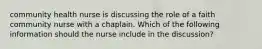 community health nurse is discussing the role of a faith community nurse with a chaplain. Which of the following information should the nurse include in the discussion?