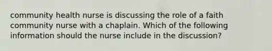 community health nurse is discussing the role of a faith community nurse with a chaplain. Which of the following information should the nurse include in the discussion?