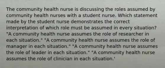 The community health nurse is discussing the roles assumed by community health nurses with a student nurse. Which statement made by the student nurse demonstrates the correct interpretation of which role must be assumed in every situation? "A community health nurse assumes the role of researcher in each situation." "A community health nurse assumes the role of manager in each situation." "A community health nurse assumes the role of leader in each situation." "A community health nurse assumes the role of clinician in each situation.'