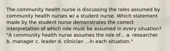 The community health nurse is discussing the roles assumed by community health nurses w/ a student nurse. Which statement made by the student nurse demonstrates the correct interpretation of which role must be assumed in every situation? "A community health nurse assumes the role of... a. researcher b. manager c. leader d. clinician ...in each situation."