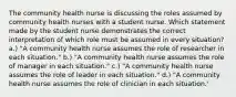 The community health nurse is discussing the roles assumed by community health nurses with a student nurse. Which statement made by the student nurse demonstrates the correct interpretation of which role must be assumed in every situation? a.) "A community health nurse assumes the role of researcher in each situation." b.) "A community health nurse assumes the role of manager in each situation." c.) "A community health nurse assumes the role of leader in each situation." d.) "A community health nurse assumes the role of clinician in each situation.'