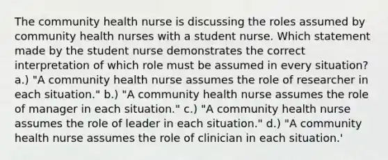 The community health nurse is discussing the roles assumed by community health nurses with a student nurse. Which statement made by the student nurse demonstrates the correct interpretation of which role must be assumed in every situation? a.) "A community health nurse assumes the role of researcher in each situation." b.) "A community health nurse assumes the role of manager in each situation." c.) "A community health nurse assumes the role of leader in each situation." d.) "A community health nurse assumes the role of clinician in each situation.'