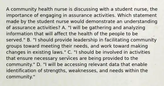 A community health nurse is discussing with a student nurse, the importance of engaging in assurance activities. Which statement made by the student nurse would demonstrate an understanding of assurance activities? A. "I will be gathering and analyzing information that will affect the health of the people to be served." B. "I should provide leadership in facilitating community groups toward meeting their needs, and work toward making changes in existing laws." C. "I should be involved in activities that ensure necessary services are being provided to the community." D. "I will be accessing relevant data that enable identification of strengths, weaknesses, and needs within the community."