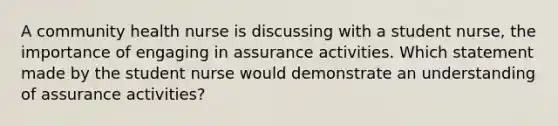 A community health nurse is discussing with a student nurse, the importance of engaging in assurance activities. Which statement made by the student nurse would demonstrate an understanding of assurance activities?