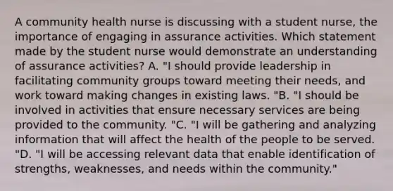 A community health nurse is discussing with a student nurse, the importance of engaging in assurance activities. Which statement made by the student nurse would demonstrate an understanding of assurance activities? A. "I should provide leadership in facilitating community groups toward meeting their needs, and work toward making changes in existing laws. "B. "I should be involved in activities that ensure necessary services are being provided to the community. "C. "I will be gathering and analyzing information that will affect the health of the people to be served. "D. "I will be accessing relevant data that enable identification of strengths, weaknesses, and needs within the community."