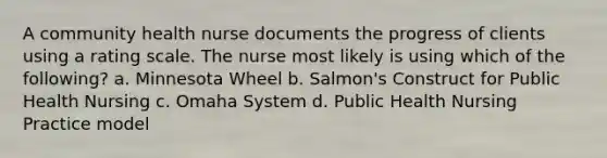 A community health nurse documents the progress of clients using a rating scale. The nurse most likely is using which of the following? a. Minnesota Wheel b. Salmon's Construct for Public Health Nursing c. Omaha System d. Public Health Nursing Practice model