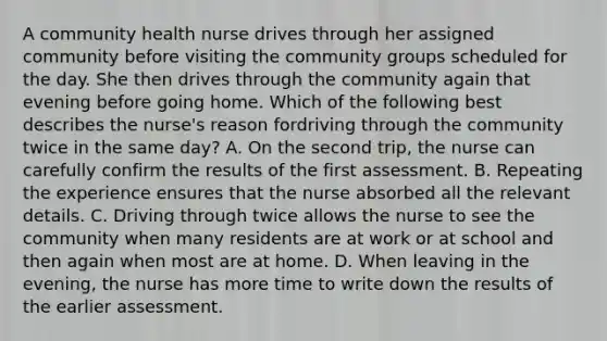 A community health nurse drives through her assigned community before visiting the community groups scheduled for the day. She then drives through the community again that evening before going home. Which of the following best describes the nurse's reason fordriving through the community twice in the same day? A. On the second trip, the nurse can carefully confirm the results of the first assessment. B. Repeating the experience ensures that the nurse absorbed all the relevant details. C. Driving through twice allows the nurse to see the community when many residents are at work or at school and then again when most are at home. D. When leaving in the evening, the nurse has more time to write down the results of the earlier assessment.