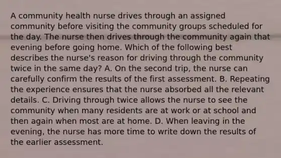 A community health nurse drives through an assigned community before visiting the community groups scheduled for the day. The nurse then drives through the community again that evening before going home. Which of the following best describes the nurse's reason for driving through the community twice in the same day? A. On the second trip, the nurse can carefully confirm the results of the first assessment. B. Repeating the experience ensures that the nurse absorbed all the relevant details. C. Driving through twice allows the nurse to see the community when many residents are at work or at school and then again when most are at home. D. When leaving in the evening, the nurse has more time to write down the results of the earlier assessment.