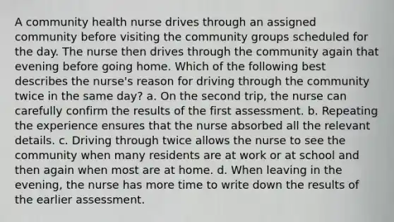 A community health nurse drives through an assigned community before visiting the community groups scheduled for the day. The nurse then drives through the community again that evening before going home. Which of the following best describes the nurse's reason for driving through the community twice in the same day? a. On the second trip, the nurse can carefully confirm the results of the first assessment. b. Repeating the experience ensures that the nurse absorbed all the relevant details. c. Driving through twice allows the nurse to see the community when many residents are at work or at school and then again when most are at home. d. When leaving in the evening, the nurse has more time to write down the results of the earlier assessment.