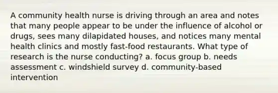 A community health nurse is driving through an area and notes that many people appear to be under the influence of alcohol or drugs, sees many dilapidated houses, and notices many mental health clinics and mostly fast-food restaurants. What type of research is the nurse conducting? a. focus group b. needs assessment c. windshield survey d. community-based intervention