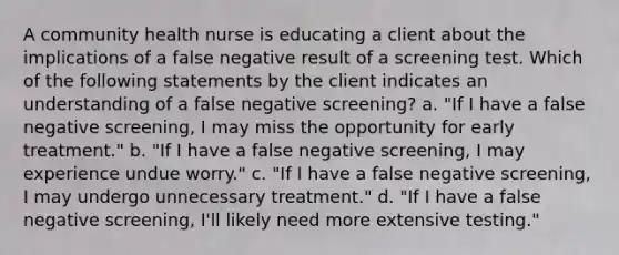 A community health nurse is educating a client about the implications of a false negative result of a screening test. Which of the following statements by the client indicates an understanding of a false negative screening? a. "If I have a false negative screening, I may miss the opportunity for early treatment." b. "If I have a false negative screening, I may experience undue worry." c. "If I have a false negative screening, I may undergo unnecessary treatment." d. "If I have a false negative screening, I'll likely need more extensive testing."