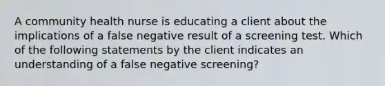 A community health nurse is educating a client about the implications of a false negative result of a screening test. Which of the following statements by the client indicates an understanding of a false negative screening?