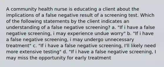 A community health nurse is educating a client about the implications of a false negative result of a screening test. Which of the following statements by the client indicates an understanding of a false negative screening? a. "If i have a false negative screening, i may experience undue worry" b. "If i have a false negative screening, i may undergo unnecessary treatment" c. "If i have a false negative screening, I'll likely need more extensive testing" d. "If i have a false negative screening, I may miss the opportunity for early treatment