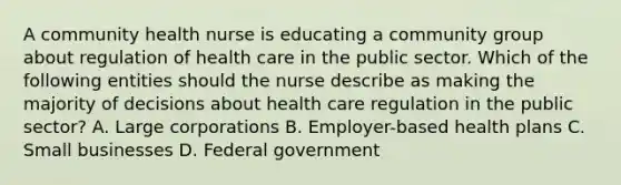 A community health nurse is educating a community group about regulation of health care in the public sector. Which of the following entities should the nurse describe as making the majority of decisions about health care regulation in the public sector? A. Large corporations B. Employer-based health plans C. Small businesses D. Federal government