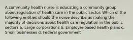 A community health nurse is educating a community group about regulation of health care in the public sector. Which of the following entities should the nurse describe as making the majority of decisions about health care regulation in the public sector? a. Large corporations b. Employer-based health plans c. Small businesses d. Federal government