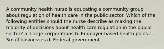 A community health nurse is educating a community group about regulation of health care in the public sector. Which of the following entities should the nurse describe as making the majority of decisions about health care regulation in the public sector? a. Large corporations b. Employer-based health plans c. Small businesses d. Federal government