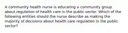 A community health nurse is educating a community group about regulation of health care in the public sector. Which of the following entities should the nurse describe as making the majority of decisions about health care regulation in the public sector?