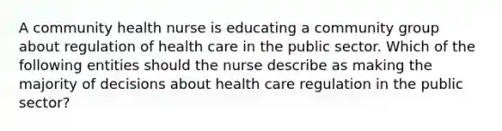 A community health nurse is educating a community group about regulation of health care in the public sector. Which of the following entities should the nurse describe as making the majority of decisions about health care regulation in the public sector?