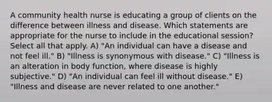 A community health nurse is educating a group of clients on the difference between illness and disease. Which statements are appropriate for the nurse to include in the educational session? Select all that apply. A) "An individual can have a disease and not feel ill." B) "Illness is synonymous with disease." C) "Illness is an alteration in body function, where disease is highly subjective." D) "An individual can feel ill without disease." E) "Illness and disease are never related to one another."