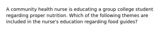 A community health nurse is educating a group college student regarding proper nutrition. Which of the following themes are included in the nurse's education regarding food guides?