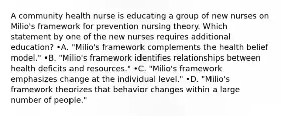 A community health nurse is educating a group of new nurses on Milio's framework for prevention nursing theory. Which statement by one of the new nurses requires additional education? •A. "Milio's framework complements the health belief model." •B. "Milio's framework identifies relationships between health deficits and resources." •C. "Milio's framework emphasizes change at the individual level." •D. "Milio's framework theorizes that behavior changes within a large number of people."