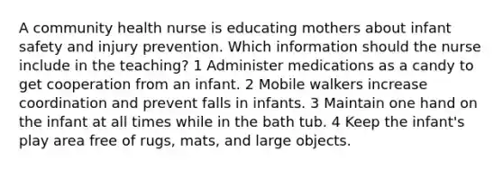 A community health nurse is educating mothers about infant safety and injury prevention. Which information should the nurse include in the teaching? 1 Administer medications as a candy to get cooperation from an infant. 2 Mobile walkers increase coordination and prevent falls in infants. 3 Maintain one hand on the infant at all times while in the bath tub. 4 Keep the infant's play area free of rugs, mats, and large objects.