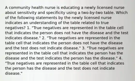 A community health nurse is educating a newly licensed nurse about sensitivity and specificity using a two-by-two table. Which of the following statements by the newly licensed nurse indicates an understanding of the table related to true negatives? 1. "True negatives are represented in the table cell that indicates the person does not have the disease and the test indicates disease." 2. "True negatives are represented in the table cell that indicates the person does not have the disease and the test does not indicate disease." 3. "True negatives are represented in the table cell that indicates the person has the disease and the test indicates the person has the disease." 4. "True negatives are represented in the table cell that indicates the person has the disease and the test does not indicate disease."