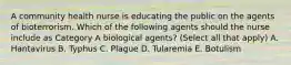 A community health nurse is educating the public on the agents of bioterrorism. Which of the following agents should the nurse include as Category A biological agents? (Select all that apply) A. Hantavirus B. Typhus C. Plague D. Tularemia E. Botulism