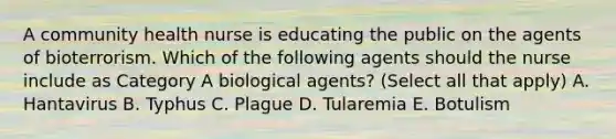 A community health nurse is educating the public on the agents of bioterrorism. Which of the following agents should the nurse include as Category A biological agents? (Select all that apply) A. Hantavirus B. Typhus C. Plague D. Tularemia E. Botulism