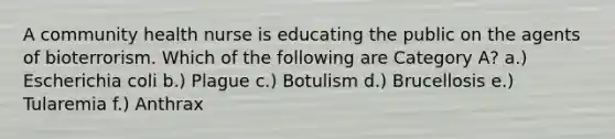 A community health nurse is educating the public on the agents of bioterrorism. Which of the following are Category A? a.) Escherichia coli b.) Plague c.) Botulism d.) Brucellosis e.) Tularemia f.) Anthrax