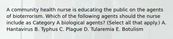 A community health nurse is educating the public on the agents of bioterrorism. Which of the following agents should the nurse include as Category A biological agents? (Select all that apply.) A. Hantavirus B. Typhus C. Plague D. Tularemia E. Botulism