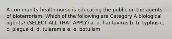 A community health nurse is educating the public on the agents of bioterrorism. Which of the following are Category A biological agents? (SELECT ALL THAT APPLY) a. a. hantavirus b. b. typhus c. c. plague d. d. tularemia e. e. botulism