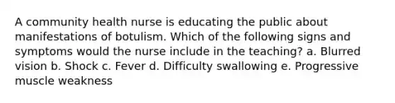 A community health nurse is educating the public about manifestations of botulism. Which of the following signs and symptoms would the nurse include in the teaching? a. Blurred vision b. Shock c. Fever d. Difficulty swallowing e. Progressive muscle weakness