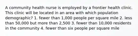 A community health nurse is employed by a frontier health clinic. This clinic will be located in an area with which population demographic? 1. fewer than 1,000 people per square mile 2. less than 50,000 but more than 2,500 3. fewer than 10,000 residents in the community 4. fewer than six people per square mile