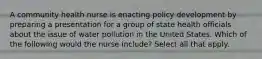 A community health nurse is enacting policy development by preparing a presentation for a group of state health officials about the issue of water pollution in the United States. Which of the following would the nurse include? Select all that apply.