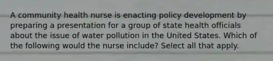 A community health nurse is enacting policy development by preparing a presentation for a group of state health officials about the issue of water pollution in the United States. Which of the following would the nurse include? Select all that apply.