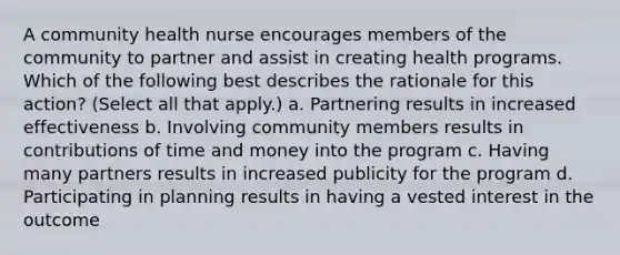 A community health nurse encourages members of the community to partner and assist in creating health programs. Which of the following best describes the rationale for this action? (Select all that apply.) a. Partnering results in increased effectiveness b. Involving community members results in contributions of time and money into the program c. Having many partners results in increased publicity for the program d. Participating in planning results in having a vested interest in the outcome