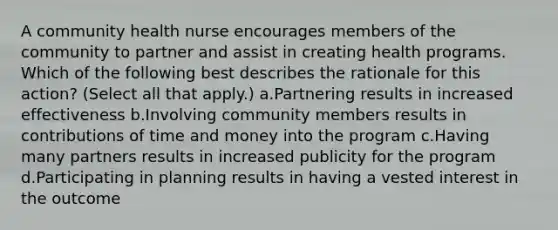 A community health nurse encourages members of the community to partner and assist in creating health programs. Which of the following best describes the rationale for this action? (Select all that apply.) a.Partnering results in increased effectiveness b.Involving community members results in contributions of time and money into the program c.Having many partners results in increased publicity for the program d.Participating in planning results in having a vested interest in the outcome