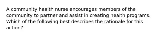 A community health nurse encourages members of the community to partner and assist in creating health programs. Which of the following best describes the rationale for this action?