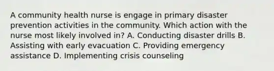 A community health nurse is engage in primary disaster prevention activities in the community. Which action with the nurse most likely involved in? A. Conducting disaster drills B. Assisting with early evacuation C. Providing emergency assistance D. Implementing crisis counseling