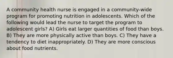 A community health nurse is engaged in a community-wide program for promoting nutrition in adolescents. Which of the following would lead the nurse to target the program to adolescent girls? A) Girls eat larger quantities of food than boys. B) They are more physically active than boys. C) They have a tendency to diet inappropriately. D) They are more conscious about food nutrients.