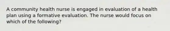 A community health nurse is engaged in evaluation of a health plan using a formative evaluation. The nurse would focus on which of the following?